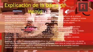 Explicación de la barra de
Menús
Archivo: Permite crear nuevos archivos, abrirlos, guardarlos... Destaca la potencia de la utilidad
Importar que inserta en la película actual casi todo tipo de archivos (sonidos, vídeo, imágenes e incluso
otras películas Flash), o la de Configuración de Publicación desde donde se pueden modificar las
características de la publicación. También permite configurar la impresión de las páginas,
imprimirlas...
Edición: Es el clásico menú que te permite Cortar, Copiar, Pegar... tanto objetos o dibujos como
fotogramas; también permite personalizar algunas de las opciones más comunes del programa.
Ver: Además de los típicos Zooms, te permite moverte por los fotogramas y por las escenas. También
incluye la posibilidad de crear una cuadrícula y unas guías. Esto se puede seleccionar desde los
submenús Cuadrícula y Guías desde donde también se pueden configurar sus opciones.
Insertar: Permite insertar objetos en la película, así como nuevos fotogramas, capas, acciones,
escenas...
Modificar: La opción Transformar permite modificar los gráficos existentes en la película, y la opción
Trazar Mapa de Bits convierte los gráficos en mapas vectoriales (este tema se tratará más adelante). El
resto de opciones permite modificar características de los elementos de la animación Suavizar,
Optimizar o de la propia película (Capa, Escena ...).
 