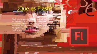 ¿Que es Flash?
Flash es una tecnología para crear animaciones gráficas
vectoriales independientes del navegador y que necesitan
poco ancho de banda para mostrarse en los sitios web. La
animación en Flash se ve exactamente igual en todos los
navegadores, un navegador sólo necesitan un plug-in para
mostrar animaciones en Flash.
 