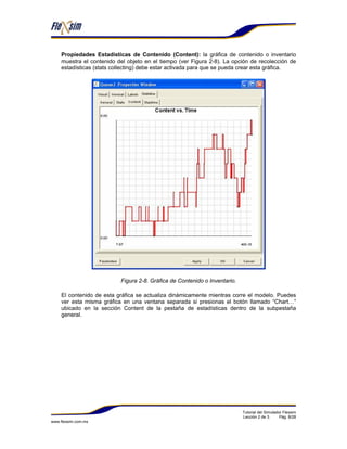 Propiedades Estadísticas de Contenido (Content): la gráfica de contenido o inventario
    muestra el contenido del objeto en el tiempo (ver Figura 2-8). La opción de recolección de
    estadísticas (stats collecting) debe estar activada para que se pueda crear esta gráfica.




                          Figura 2-8. Gráfica de Contenido o Inventario.

    El contenido de esta gráfica se actualiza dinámicamente mientras corre el modelo. Puedes
    ver esta misma gráfica en una ventana separada si presionas el botón llamado “Chart…”
    ubicado en la sección Content de la pestaña de estadísticas dentro de la subpestaña
    general.




                                                                           Tutorial del Simulador Flexsim
                                                                           Lección 2 de 3.      Pág. 8/28
www.flexsim.com.mx
 