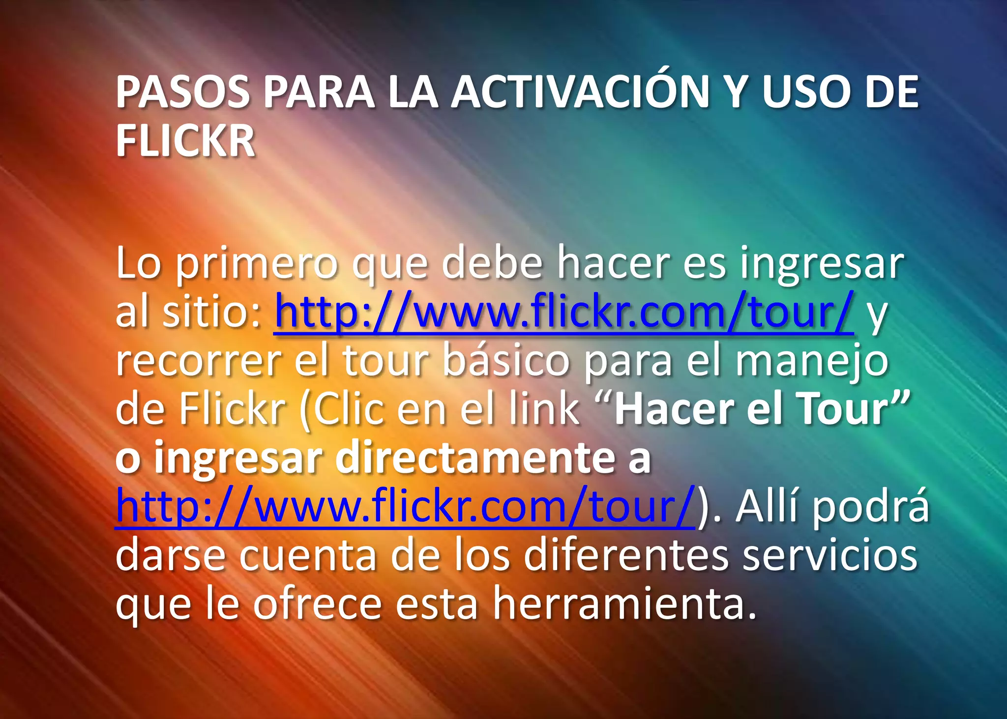 	PASOS PARA LA ACTIVACIÓN Y USO DE FLICKR	Lo primero que debe hacer es ingresar al sitio: http://www.flickr.com/tour/ y recorrer el tour básico para el manejo de Flickr (Clic en el link “Hacer el Tour” o ingresar directamente a http://www.flickr.com/tour/). Allí podrá darse cuenta de los diferentes servicios que le ofrece esta herramienta. 
