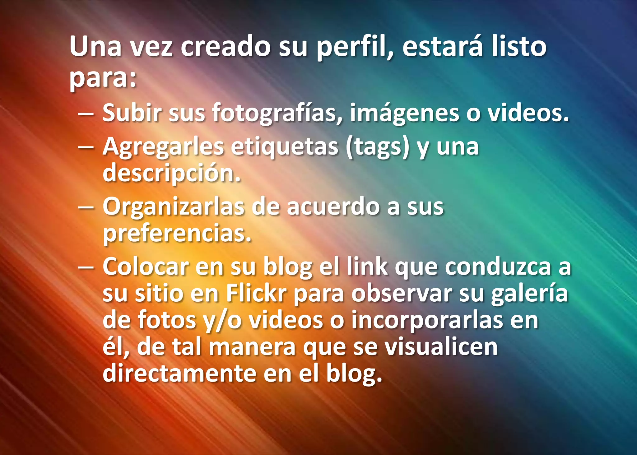Una vez creado su perfil, estará listo para:Subir sus fotografías, imágenes o videos.Agregarles etiquetas (tags) y una descripción. Organizarlas de acuerdo a sus preferencias.Colocar en su blog el link que conduzca a su sitio en Flickr para observar su galería de fotos y/o videos o incorporarlas en él, de tal manera que se visualicen directamente en el blog.