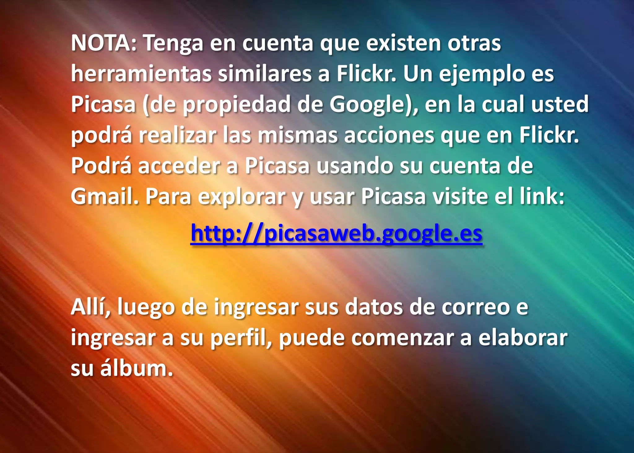 	NOTA: Tenga en cuenta que existen otras herramientas similares a Flickr. Un ejemplo es Picasa(de propiedad de Google), en la cual usted podrá realizar las mismas acciones que en Flickr. Podrá acceder a Picasa usando su cuenta de Gmail. Para explorar y usar Picasa visite el link:http://picasaweb.google.es	Allí, luego de ingresar sus datos de correo e ingresar a su perfil, puede comenzar a elaborar su álbum.
