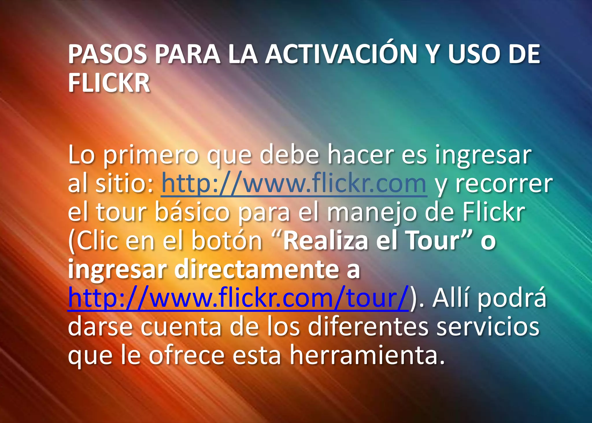 	PASOS PARA LA ACTIVACIÓN Y USO DE FLICKR	Lo primero que debe hacer es ingresar al sitio: http://www.flickr.comy recorrer el tour básico para el manejo de Flickr (Clic en el botón “Realiza el Tour” o ingresar directamente a http://www.flickr.com/tour/). Allí podrá darse cuenta de los diferentes servicios que le ofrece esta herramienta. 