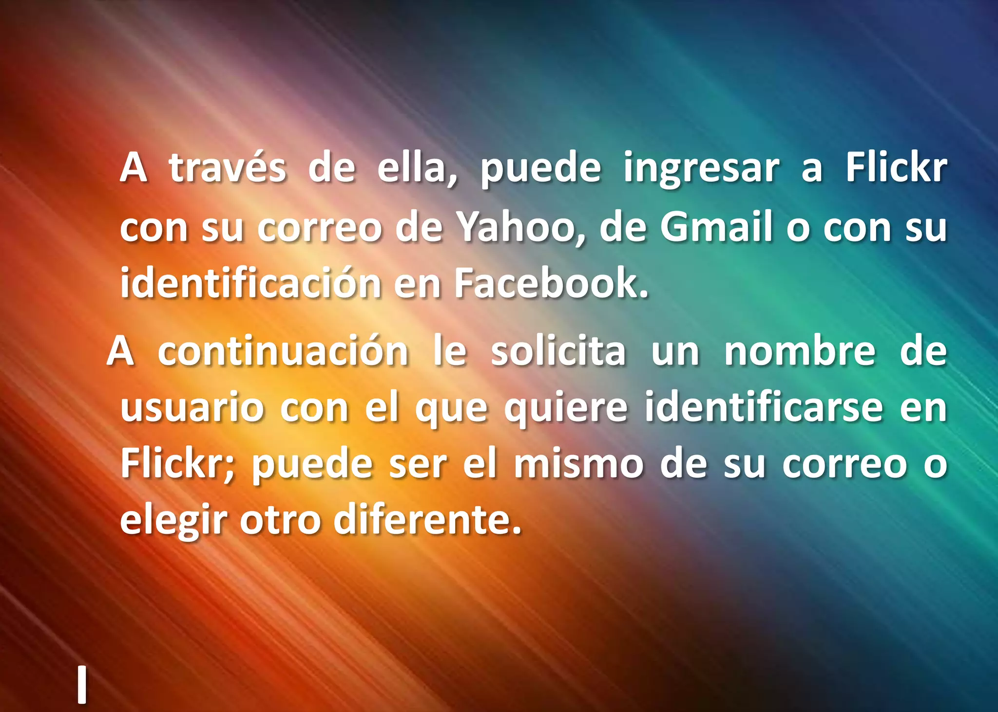 A través de ella, puede ingresar a Flickr con su correo de Yahoo, de Gmail o con su identificación en Facebook.   A continuación le solicita un nombre de usuario con el que quiere identificarse en Flickr; puede ser el mismo de su correo o elegir otro diferente.I
