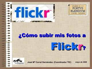 ¿Cómo subir mis fotos a   Flick r ? mayo de 2008 José Mª Corral Hernández. (Coordinador TIC) 