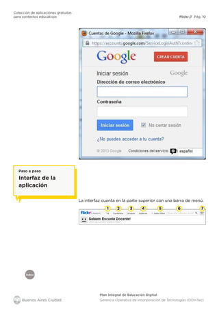 Índice
Flickr
Colección de aplicaciones gratuitas
para contextos educativos	 // Pág. 10
Plan Integral de Educación Digital
Gerencia Operativa de Incorporación de Tecnologías (DOInTec)
La interfaz cuenta en la parte superior con una barra de menú.
Paso a paso
Interfaz de la
aplicación
1 2 3 4 5 6 7
 