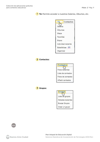 Índice
Flickr
Colección de aplicaciones gratuitas
para contextos educativos	 // Pág. 11
Plan Integral de Educación Digital
Gerencia Operativa de Incorporación de Tecnologías (DOInTec)
1 Tú: Permite acceder a nuestras Galerías, Álbumes, etc.
Contactos:2
Grupos:3
 