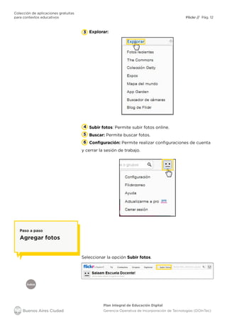 Índice
Flickr
Colección de aplicaciones gratuitas
para contextos educativos	 // Pág. 12
Plan Integral de Educación Digital
Gerencia Operativa de Incorporación de Tecnologías (DOInTec)
Explorar:3
4 Subir fotos: Permite subir fotos online.
Buscar: Permite buscar fotos.
Configuración: Permite realizar configuraciones de cuenta
y cerrar la sesión de trabajo.
5
6
Seleccionar la opción Subir fotos.
Paso a paso
Agregar fotos
 