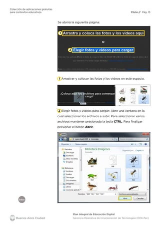 Índice
Flickr
Colección de aplicaciones gratuitas
para contextos educativos	 // Pág. 13
Plan Integral de Educación Digital
Gerencia Operativa de Incorporación de Tecnologías (DOInTec)
Se abrirá la siguiente página:
Arrastrar y colocar las fotos y los videos en este espacio.
Elegir fotos y videos para cargar: Abre una ventana en la
cual seleccionar los archivos a subir. Para seleccionar varios
archivos mantener presionada la tecla CTRL. Para finalizar
presionar el botón Abrir.
1
1
2
2
 