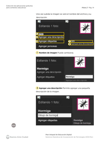 Índice
Flickr
Colección de aplicaciones gratuitas
para contextos educativos	 // Pág. 14
Plan Integral de Educación Digital
Gerencia Operativa de Incorporación de Tecnologías (DOInTec)
Agregar una descripción Permite agregar una pequeña
descripción de la imagen.
Una vez subida la imagen se verá el nombre del archivo y su
descripción.
1
1
2
1
2
2
3
Nombre de imagen Puede cambiarse.
 