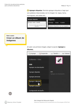 Índice
Flickr
Colección de aplicaciones gratuitas
para contextos educativos	 // Pág. 15
Plan Integral de Educación Digital
Gerencia Operativa de Incorporación de Tecnologías (DOInTec)
Agregar etiquetas: Permite agregar etiquetas o tags que
son palabras relacionadas con la imagen. Ej: negra, tierra,
hormiguero, seis patas etc…
3
Al subir una primera imagen, elegir la opción Agregar a
álbumes.
Paso a paso
Crear un álbum de
imágenes
 