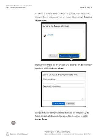 Índice
Flickr
Colección de aplicaciones gratuitas
para contextos educativos	 // Pág. 16
Plan Integral de Educación Digital
Gerencia Operativa de Incorporación de Tecnologías (DOInTec)
Se abrirá el cuadro donde indicar en qué álbum se ubicará la
imagen. Como se desea armar un nuevo álbum, elegir Crear un
álbum nuevo.
Ingresar el nombre del álbum con una descripción del mismo y
presionar el botón Crear álbum.
Luego de haber completado los datos de las imágenes y de
haber elegido el álbum donde ubicarlas, presionar el botón
Cargar fotos.
 