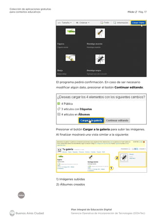 Índice
Flickr
Colección de aplicaciones gratuitas
para contextos educativos	 // Pág. 17
Plan Integral de Educación Digital
Gerencia Operativa de Incorporación de Tecnologías (DOInTec)
El programa pedirá confirmación. En caso de ser necesario
modificar algún dato, presionar el botón Continuar editando.
Presionar el botón Cargar a la galería para subir las imágenes.
Al finalizar mostrará una vista similar a la siguiente:
1
2
1) Imágenes subidas
2) Álbumes creados
 