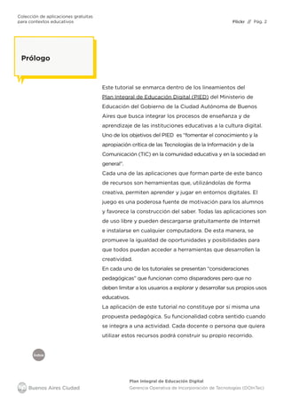 Colección de aplicaciones gratuitas
para contextos educativos	 // Pág. 2
Plan Integral de Educación Digital
Gerencia Operativa de Incorporación de Tecnologías (DOInTec)
Índice
Flickr
Prólogo
Este tutorial se enmarca dentro de los lineamientos del
Plan Integral de Educación Digital (PIED) del Ministerio de
Educación del Gobierno de la Ciudad Autónoma de Buenos
Aires que busca integrar los procesos de enseñanza y de
aprendizaje de las instituciones educativas a la cultura digital.
Uno de los objetivos del PIED es “fomentar el conocimiento y la
apropiación crítica de las Tecnologías de la Información y de la
Comunicación (TIC) en la comunidad educativa y en la sociedad en
general”.
Cada una de las aplicaciones que forman parte de este banco
de recursos son herramientas que, utilizándolas de forma
creativa, permiten aprender y jugar en entornos digitales. El
juego es una poderosa fuente de motivación para los alumnos
y favorece la construcción del saber. Todas las aplicaciones son
de uso libre y pueden descargarse gratuitamente de Internet
e instalarse en cualquier computadora. De esta manera, se
promueve la igualdad de oportunidades y posibilidades para
que todos puedan acceder a herramientas que desarrollen la
creatividad.
En cada uno de los tutoriales se presentan “consideraciones
pedagógicas” que funcionan como disparadores pero que no
deben limitar a los usuarios a explorar y desarrollar sus propios usos
educativos.
La aplicación de este tutorial no constituye por sí misma una
propuesta pedagógica. Su funcionalidad cobra sentido cuando
se integra a una actividad. Cada docente o persona que quiera
utilizar estos recursos podrá construir su propio recorrido.
 
