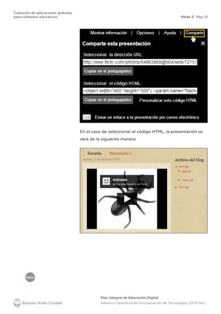 Índice
Flickr
Colección de aplicaciones gratuitas
para contextos educativos	 // Pág. 21
Plan Integral de Educación Digital
Gerencia Operativa de Incorporación de Tecnologías (DOInTec)
En el caso de seleccionar el código HTML, la presentación se
verá de la siguiente manera:
 
