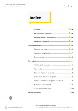 Colección de aplicaciones gratuitas
para contextos educativos	 // Pág. 3
Plan Integral de Educación Digital
Gerencia Operativa de Incorporación de Tecnologías (DOInTec)
Índice
Flickr
Índice
•	 ¿Qué es?..................................................................... p.4
•	 Requerimientos técnicos ........................................ p.4
•	 Consideraciones pedagógicas ............................... p.5
•	 Actividad propuesta ................................................ p.5
Nociones básicas..................................................................... p.6
•	 Tipos de licencias............................................................... p.6
•	 Acceder a la aplicación .................................................. p.7
•	 Crear una cuenta................................................................ p.8
Paso a paso.............................................................................. p.10
•	 Interfaz de la aplicación ................................................. p.10
•	 Agregar fotos ..................................................................... p.12
•	 Crear un album de imágenes ....................................... p.15
•	 Eliminar un álbum de imágenes .................................. p.18
•	 Cambiar licencia de imágenes al subirlas ............... p.18
•	 Mostrar la presentación .................................................. p.19
•	 Publicar la presentación ................................................. p.20
Enlaces de interés .................................................................. p.22
 