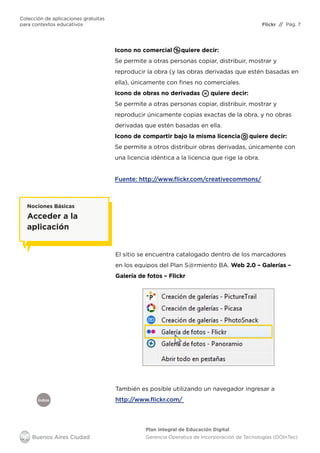 Índice
Flickr
Colección de aplicaciones gratuitas
para contextos educativos	 // Pág. 7
Plan Integral de Educación Digital
Gerencia Operativa de Incorporación de Tecnologías (DOInTec)
Icono no comercial quiere decir:
Se permite a otras personas copiar, distribuir, mostrar y
reproducir la obra (y las obras derivadas que estén basadas en
ella), únicamente con fines no comerciales.
Icono de obras no derivadas quiere decir:
Se permite a otras personas copiar, distribuir, mostrar y
reproducir únicamente copias exactas de la obra, y no obras
derivadas que estén basadas en ella.
Icono de compartir bajo la misma licencia quiere decir:
Se permite a otros distribuir obras derivadas, únicamente con
una licencia idéntica a la licencia que rige la obra.
Fuente: http://www.flickr.com/creativecommons/
El sitio se encuentra catalogado dentro de los marcadores
en los equipos del Plan S@rmiento BA. Web 2.0 – Galerías –
Galería de fotos – Flickr
Nociones Básicas
Acceder a la
aplicación
También es posible utilizando un navegador ingresar a
http://www.flickr.com/
 