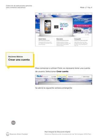 Índice
Flickr
Colección de aplicaciones gratuitas
para contextos educativos	 // Pág. 8
Plan Integral de Educación Digital
Gerencia Operativa de Incorporación de Tecnologías (DOInTec)
Para comenzar a utilizar Flickr, es necesario tener una cuenta
de usuario. Seleccionar Crear cuenta.
Nociones Básicas
Crear una cuenta
Se abrirá la siguiente ventana emergente:
 