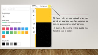 Al hacer clic en ese recuadro se nos
abrirá un apartado con las opciones de
colores que queramos elegir para que
el cuerpo de nuestra revista quede más
llamativa para el lector.
 
