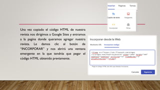 Una vez copiado el código HTML de nuestra
revista nos dirigimos a Google Sites y entramos
a la pagina donde queramos agregar nuestra
revista. Le damos clic al botón de
“INCORPORAR” y nos abrirá una ventana
emergente en la que tendrás que pegar el
código HTML obtenido previamente.
 
