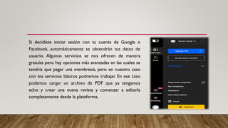 Si decidiste iniciar sesión con tu cuenta de Google o
Facebook, automáticamente se obtendrán tus datos de
usuario. Algunos servicios se nos ofrecen de manera
gratuita pero hay opciones más avanzadas en las cuales se
tendría que pagar una membresía, pero en nuestro caso
con los servicios básicos podremos trabajar. En ese caso
podemos cargar un archivo de PDF que ya tengamos
echo y crear una nueva revista y comenzar a editarla
completamente desde la plataforma.
 