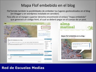 Mapa Flof embebido en el blog Flof brinda tambi én la posibilidades de embeber tus lugares geolocalizados en el blog (en blogger y en wordpress instalado en servidor).  Para ello en el margen superior derecho encontrarán el enlace “mapa embebido” que generará un código html, el cual se deberá pegar en el cuerpo de un post. 