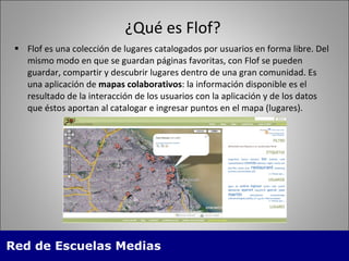¿Qu é es Flof? Flof es una colección de lugares catalogados por usuarios en forma libre. Del mismo modo en que se guardan páginas favoritas, con Flof se pueden guardar, compartir y descubrir lugares dentro de una gran comunidad. Es una aplicación de  mapas colaborativos : la información disponible es el resultado de la interacción de los usuarios con la aplicación y de los datos que éstos aportan al catalogar e ingresar puntos en el mapa (lugares). 