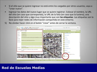 Si el sitio que se quiere ingresar no está entre los cargados por otros usuarios, vaya a “crear nuevo”. Ingresar los datos del nuevo lugar que se quiere registrar. Colocar el nombre, la URL  del sitio (en caso que corresponda), la URL de la foto (en caso que la tuviera), una descripci ón del sitio y algo muy importante que son  las etiquetas . Las etiquetas son la llave para tejer redes de información compartida en este entorno. 5)  No olvidar hacer click en el botón “crear” antes de cerrar la ventana. 