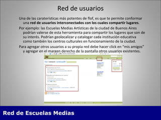 Red de usuarios Una de las carater ísticas más potentes de  flof, es que te permite conformar una  red de usuarios interconectados con los cuales compartir lugares .  Por ejemplo: las Escuelas Medias Artísticas de la ciudad de Buenos Aires podr ían valerse de esta herramienta para  compartir los lugares que son de su inter és. Podrían geolocalizar y catalogar cada  institución educativa como tambi én  los centros culturales en funcionamiento de la ciudad. Para agregar otros usuarios a su propia red debe hacer click en “mis amigos” y agregar en el margen derecho de la pantalla otros usuarios existentes. 