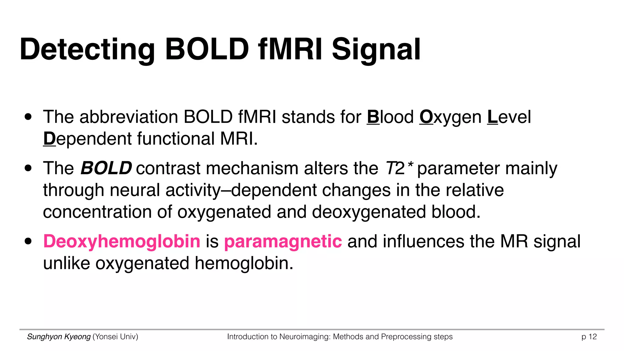 Sunghyon Kyeong (Yonsei Univ) Introduction to Neuroimaging: Methods and Preprocessing steps p 12
• The abbreviation BOLD fMRI stands for Blood Oxygen Level
Dependent functional MRI.
• The BOLD contrast mechanism alters the T2* parameter mainly
through neural activity–dependent changes in the relative
concentration of oxygenated and deoxygenated blood.
• Deoxyhemoglobin is paramagnetic and inﬂuences the MR signal
unlike oxygenated hemoglobin.
Detecting BOLD fMRI Signal
 
