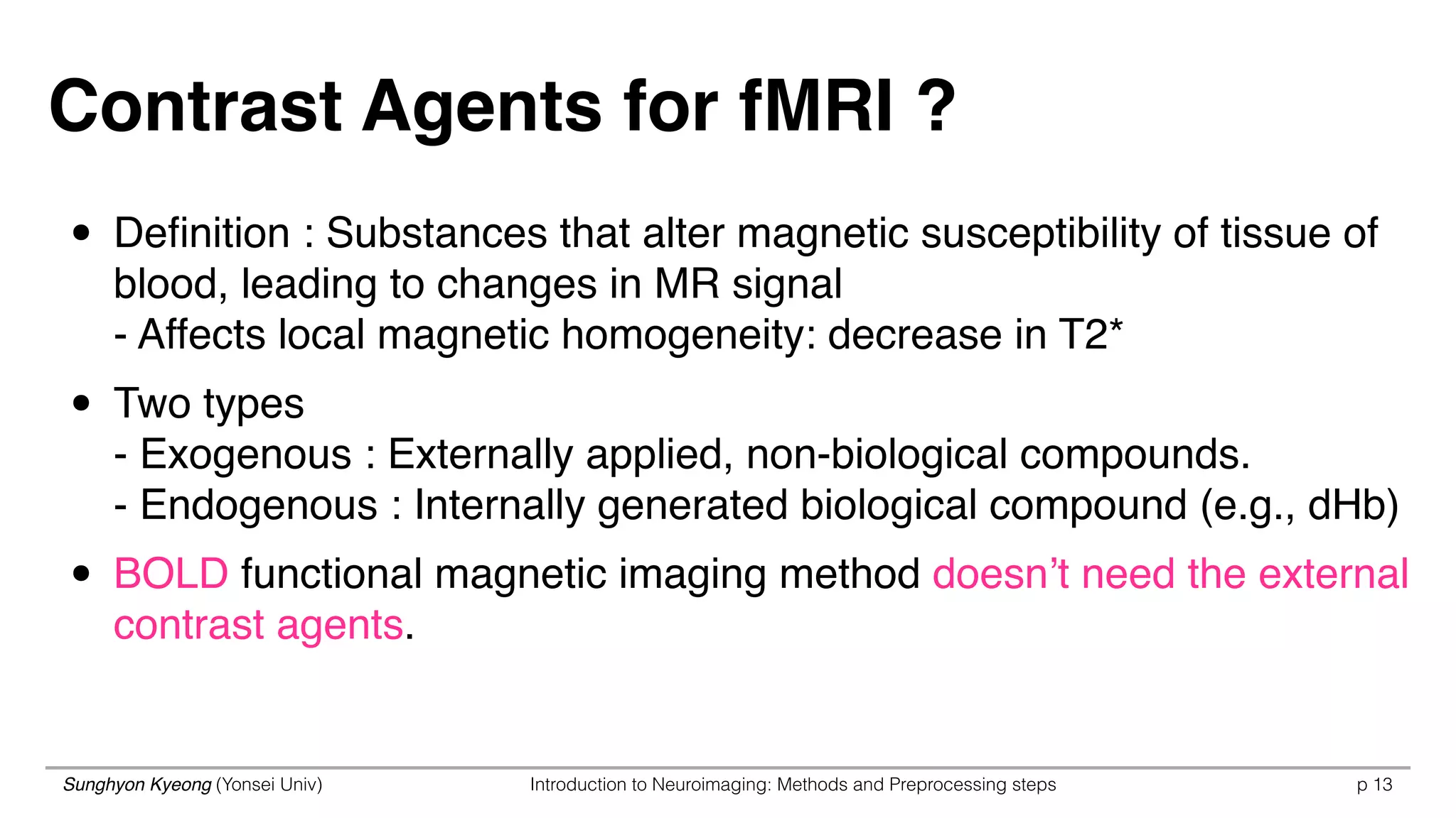 Sunghyon Kyeong (Yonsei Univ) Introduction to Neuroimaging: Methods and Preprocessing steps p 13
Contrast Agents for fMRI ?
• Deﬁnition : Substances that alter magnetic susceptibility of tissue of
blood, leading to changes in MR signal 
- Affects local magnetic homogeneity: decrease in T2*
• Two types 
- Exogenous : Externally applied, non-biological compounds. 
- Endogenous : Internally generated biological compound (e.g., dHb)
• BOLD functional magnetic imaging method doesn’t need the external
contrast agents. 
 
