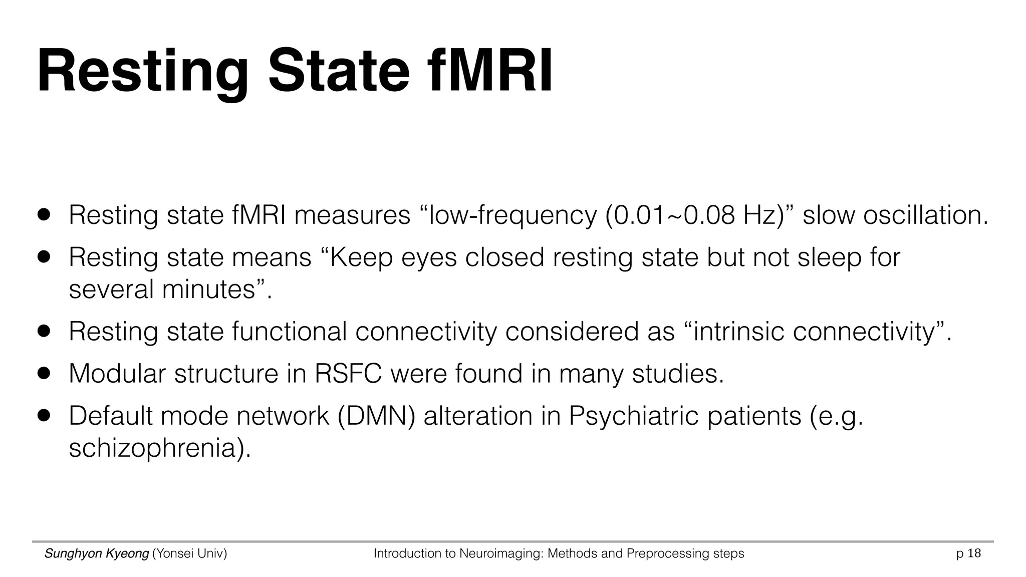 Sunghyon Kyeong (Yonsei Univ) Introduction to Neuroimaging: Methods and Preprocessing steps p
Resting State fMRI
• Resting state fMRI measures “low-frequency (0.01~0.08 Hz)” slow oscillation.
• Resting state means “Keep eyes closed resting state but not sleep for
several minutes”.
• Resting state functional connectivity considered as “intrinsic connectivity”.
• Modular structure in RSFC were found in many studies.
• Default mode network (DMN) alteration in Psychiatric patients (e.g.
schizophrenia).
18
 