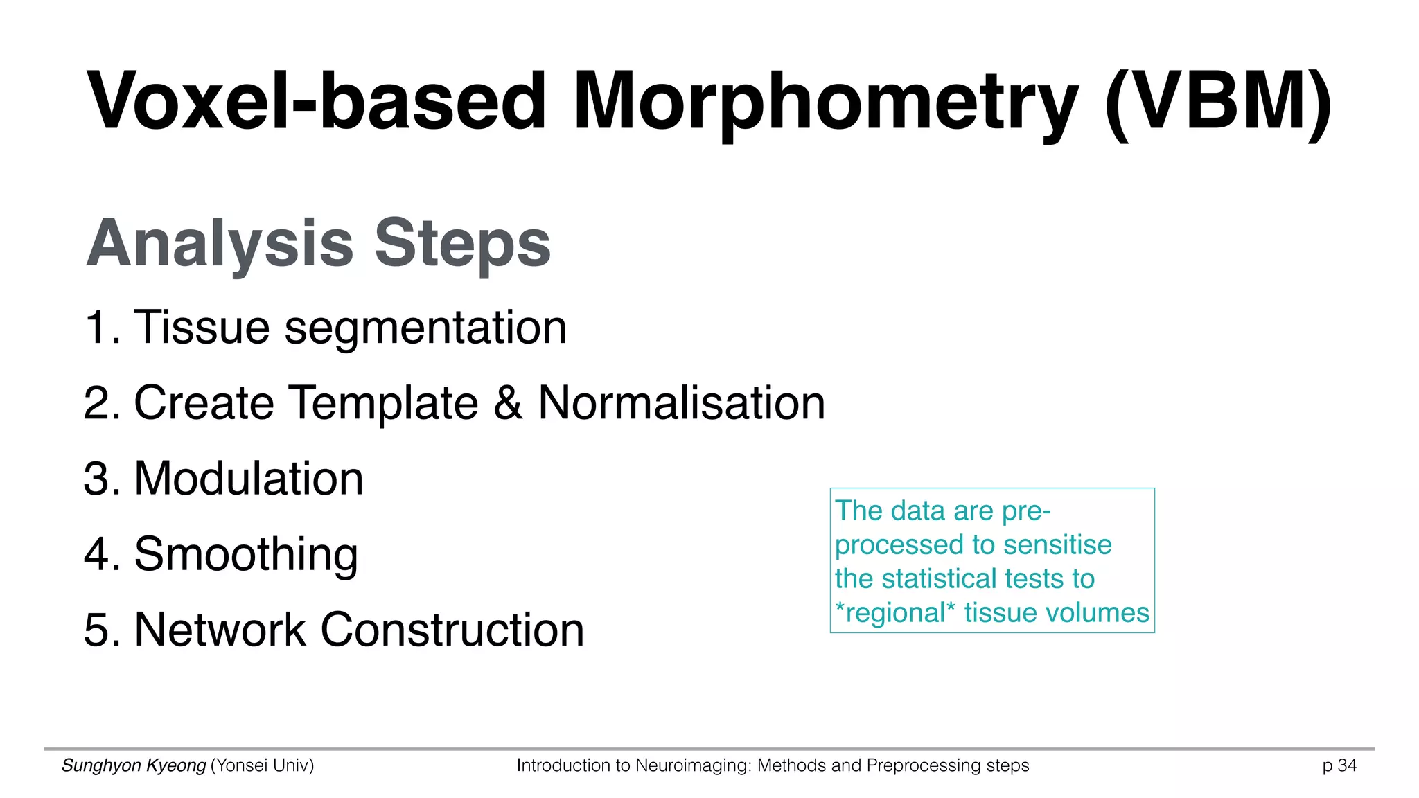 Sunghyon Kyeong (Yonsei Univ) Introduction to Neuroimaging: Methods and Preprocessing steps p 34
1. Tissue segmentation
2. Create Template & Normalisation
3. Modulation
4. Smoothing
5. Network Construction
The data are pre-
processed to sensitise
the statistical tests to
*regional* tissue volumes
Analysis Steps
Voxel-based Morphometry (VBM)
 