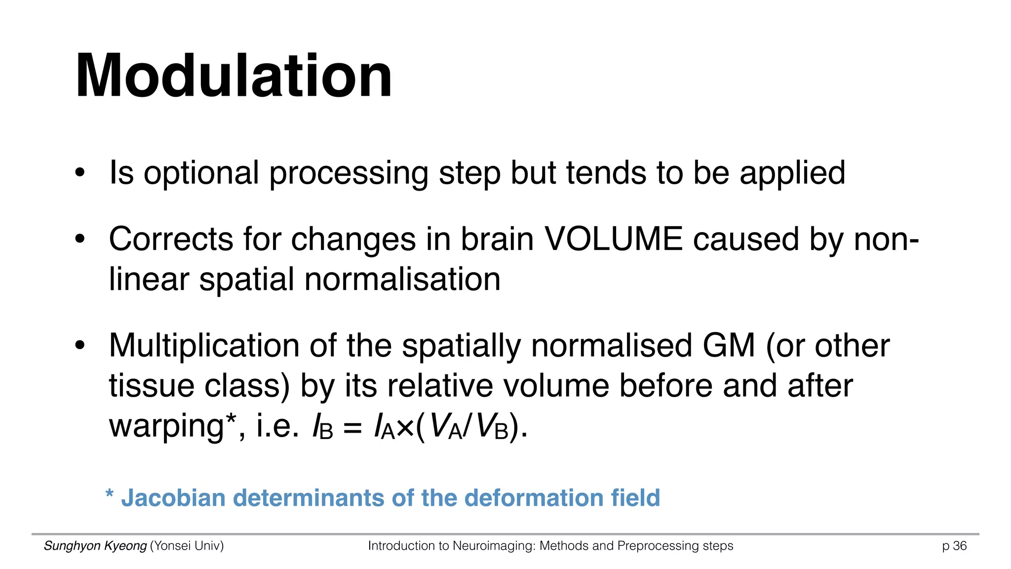Sunghyon Kyeong (Yonsei Univ) Introduction to Neuroimaging: Methods and Preprocessing steps p 36
Modulation
* Jacobian determinants of the deformation ﬁeld
• Is optional processing step but tends to be applied
• Corrects for changes in brain VOLUME caused by non-
linear spatial normalisation
• Multiplication of the spatially normalised GM (or other
tissue class) by its relative volume before and after
warping*, i.e. IB = IA×(VA/VB).
 
