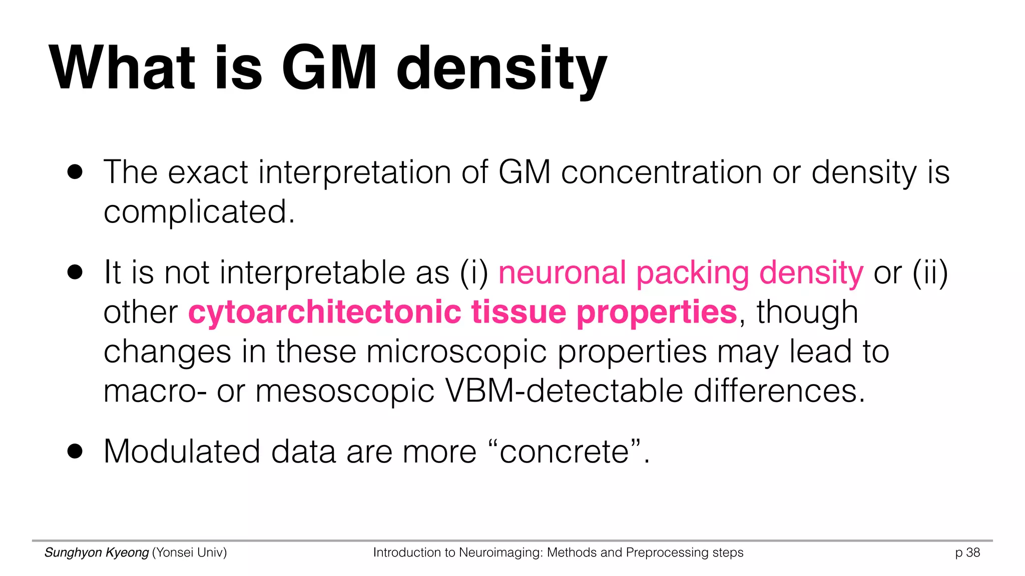 Sunghyon Kyeong (Yonsei Univ) Introduction to Neuroimaging: Methods and Preprocessing steps p 38
What is GM density
• The exact interpretation of GM concentration or density is
complicated.
• It is not interpretable as (i) neuronal packing density or (ii)
other cytoarchitectonic tissue properties, though
changes in these microscopic properties may lead to
macro- or mesoscopic VBM-detectable differences.
• Modulated data are more “concrete”.
 