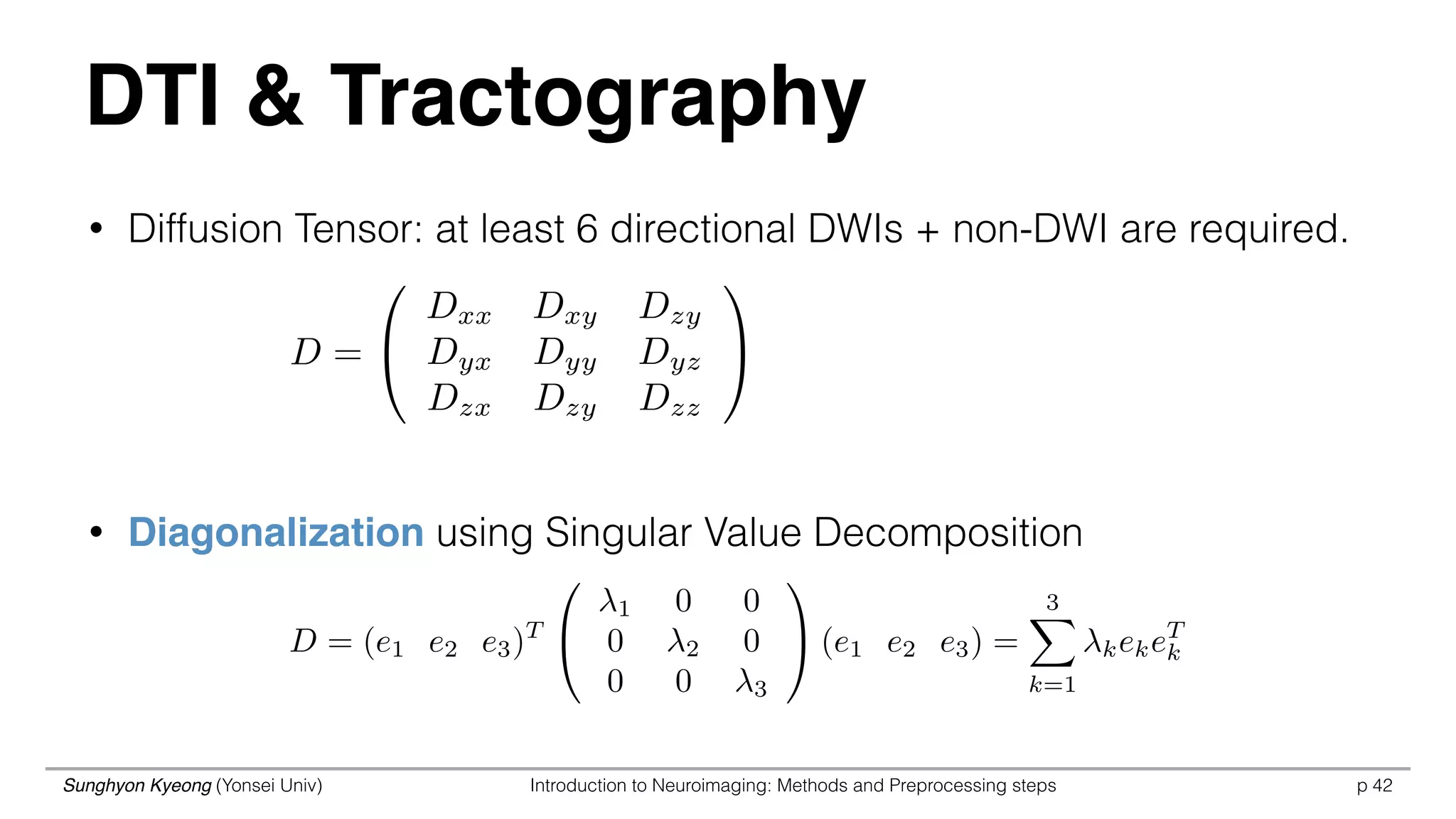 Sunghyon Kyeong (Yonsei Univ) Introduction to Neuroimaging: Methods and Preprocessing steps p 42
DTI & Tractography
• Diffusion Tensor: at least 6 directional DWIs + non-DWI are required.
• Diagonalization using Singular Value Decomposition
D =
0
@
Dxx Dxy Dzy
Dyx Dyy Dyz
Dzx Dzy Dzz
1
A
D = (e1 e2 e3)T
0
@
1 0 0
0 2 0
0 0 3
1
A (e1 e2 e3) =
3X
k=1
kekeT
k
 