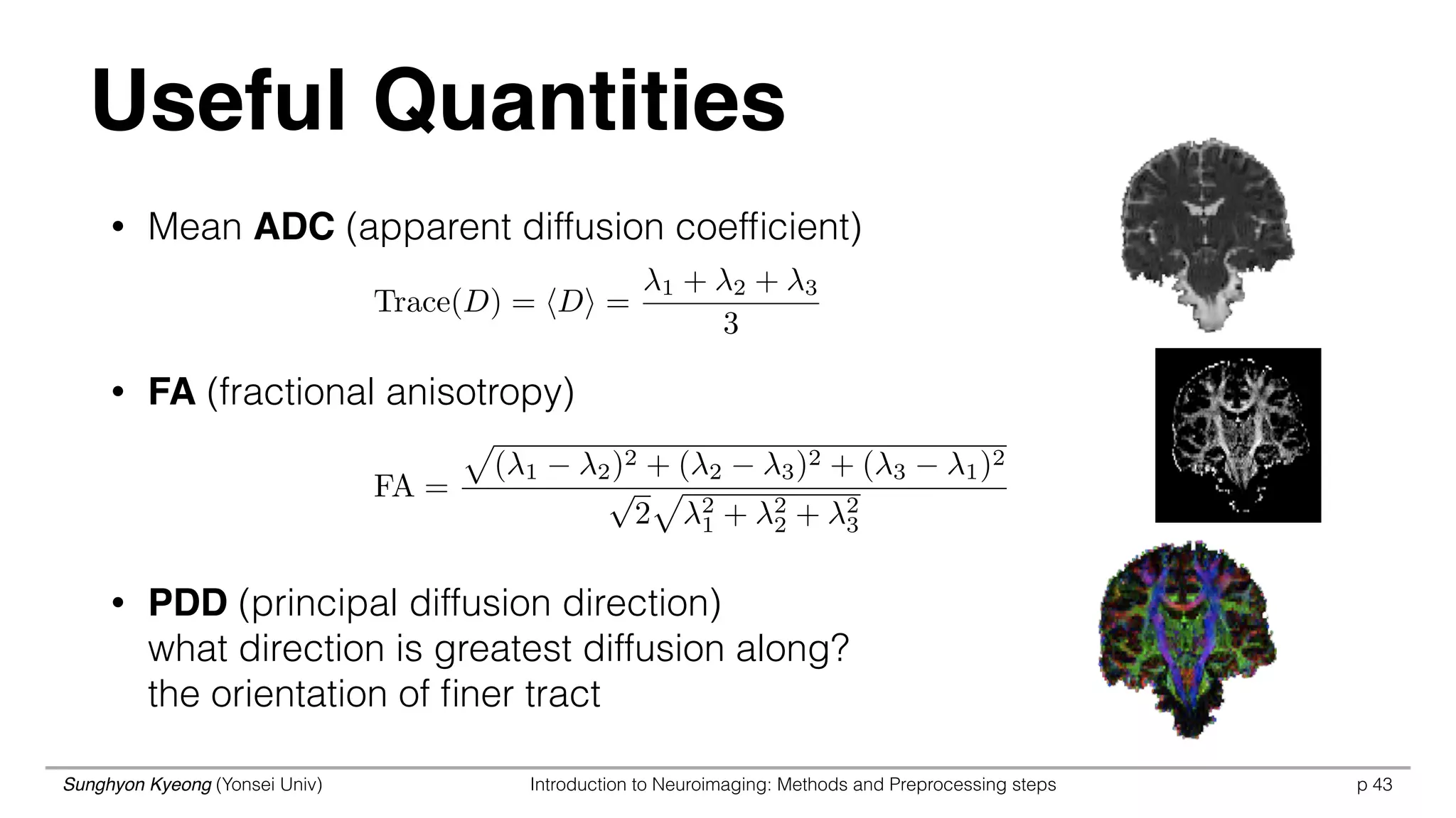 Sunghyon Kyeong (Yonsei Univ) Introduction to Neuroimaging: Methods and Preprocessing steps p 43
Useful Quantities
• Mean ADC (apparent diffusion coefﬁcient)
• FA (fractional anisotropy)
• PDD (principal diffusion direction) 
what direction is greatest diffusion along? 
the orientation of ﬁner tract
Trace(D) = hDi =
1 + 2 + 3
3
FA =
p
( 1 2)2 + ( 2 3)2 + ( 3 1)2
p
2
p
2
1 + 2
2 + 2
3
 