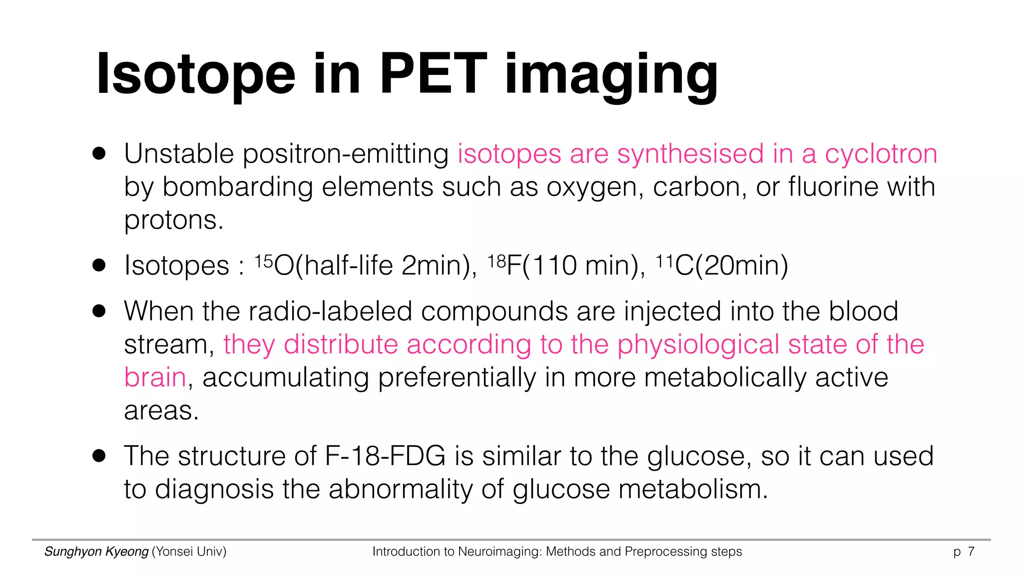 Sunghyon Kyeong (Yonsei Univ) Introduction to Neuroimaging: Methods and Preprocessing steps p 7
• Unstable positron-emitting isotopes are synthesised in a cyclotron
by bombarding elements such as oxygen, carbon, or ﬂuorine with
protons.
• Isotopes : 15O(half-life 2min), 18F(110 min), 11C(20min)
• When the radio-labeled compounds are injected into the blood
stream, they distribute according to the physiological state of the
brain, accumulating preferentially in more metabolically active
areas.
• The structure of F-18-FDG is similar to the glucose, so it can used
to diagnosis the abnormality of glucose metabolism.
Isotope in PET imaging
 