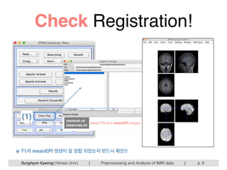 Sunghyon Kyeong (Yonsei Univ) | Preprocessing and Analysis of fMRI data | p
Check Registration!
9
(1) restanat.nii
meanrest.nii
Select T1 and meanEPI images
※ T1과 meanEPI 영상이 잘 정합 되었는지 반드시 확인!!
 