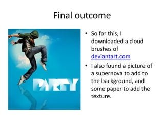 Final outcome
       • So for this, I
         downloaded a cloud
         brushes of
         deviantart.com
       • I also found a picture of
         a supernova to add to
         the background, and
         some paper to add the
         texture.
 