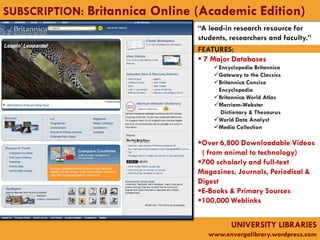 SUBSCRIPTION: Britannica Online (Academic Edition)
                                “A lead-in research resource for
                                students, researchers and faculty.”
                                FEATURES:
                                 7 Major Databases
                                    Encyclopedia Britannica
                                    Gateway to the Classics
                                    Britannica Concise
                                     Encyclopedia
                                    Britannica World Atlas
                                    Merriam-Webster
                                      Dictionary & Thesaurus
                                    World Data Analyst
                                    Media Collection

                                Over 6,800 Downloadable Videos
                                 ( from animal to technology)
                                700 scholarly and full-text
                                Magazines, Journals, Periodical &
                                Digest
                                E-Books & Primary Sources
                                100,000 Weblinks


                                          UNIVERSITY LIBRARIES
                                   www.envergalibrary.wordpress.com
 