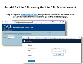 Tutorial for Interfolio – using the Interfolio Dossier account
Step 1: Log in to interfolio.pace.edu with your Pace credentials. Or select “Pace
University” in Partner Institutions to get to the shibboleth page.
 