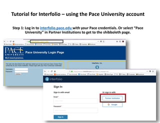 Tutorial for Interfolio – using the Pace University account
Step 1: Log in to interfolio.pace.edu with your Pace credentials. Or select “Pace
University” in Partner Institutions to get to the shibboleth page.
 