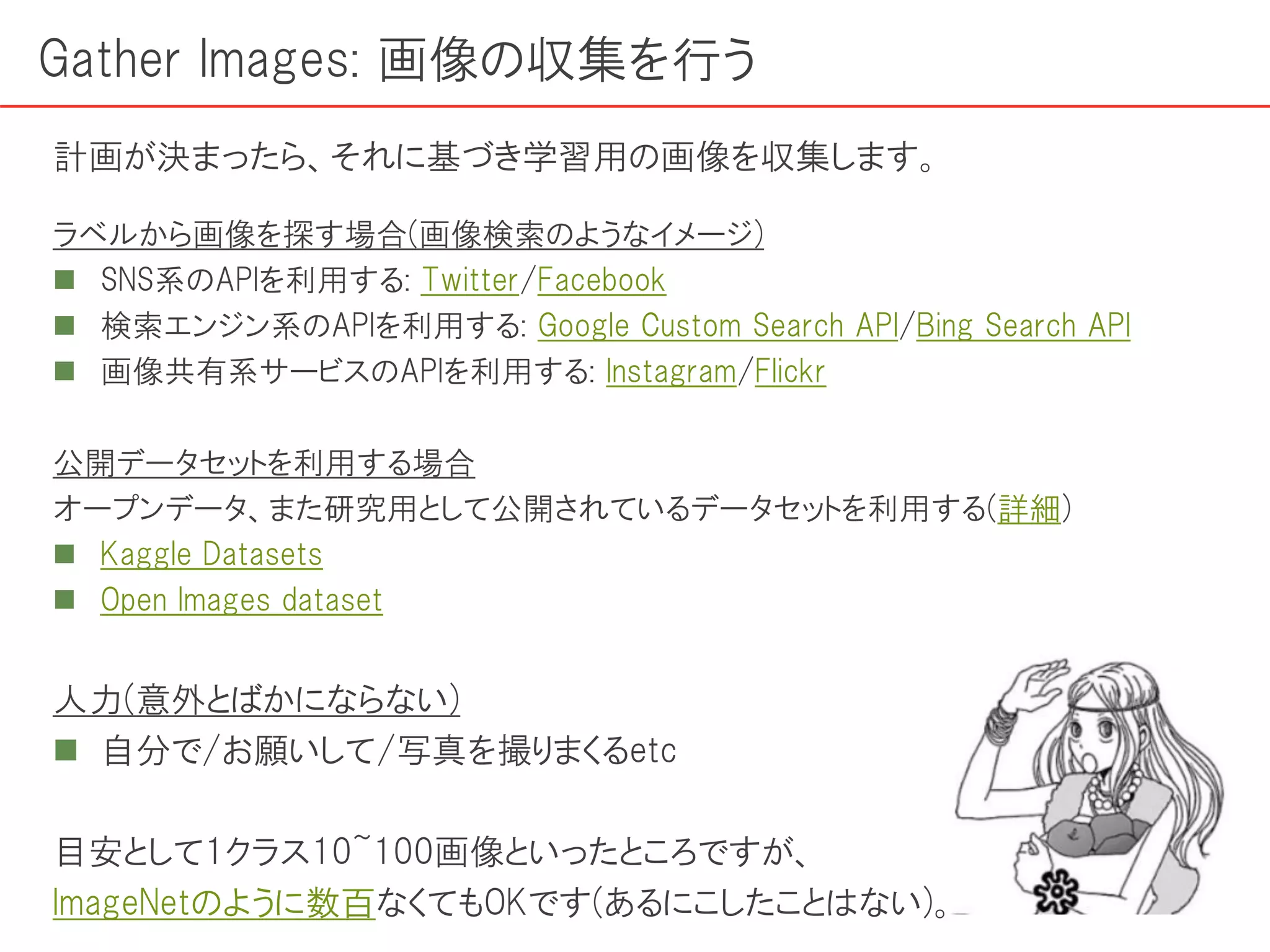 ラベルから画像を探す場合(画像検索のようなイメージ)
 SNS系のAPIを利用する: Twitter/Facebook
 検索エンジン系のAPIを利用する: Google Custom Search API/Bing Search API
 画像共有系サービスのAPIを利用する: Instagram/Flickr
公開データセットを利用する場合
オープンデータ、また研究用として公開されているデータセットを利用する(詳細)
 Kaggle Datasets
 Open Images dataset
人力(意外とばかにならない)
 自分で/お願いして/写真を撮りまくるetc
目安として1クラス10~100画像といったところですが、
ImageNetのように数百なくてもOKです(あるにこしたことはない)。
Gather Images: 画像の収集を行う
計画が決まったら、それに基づき学習用の画像を収集します。
 