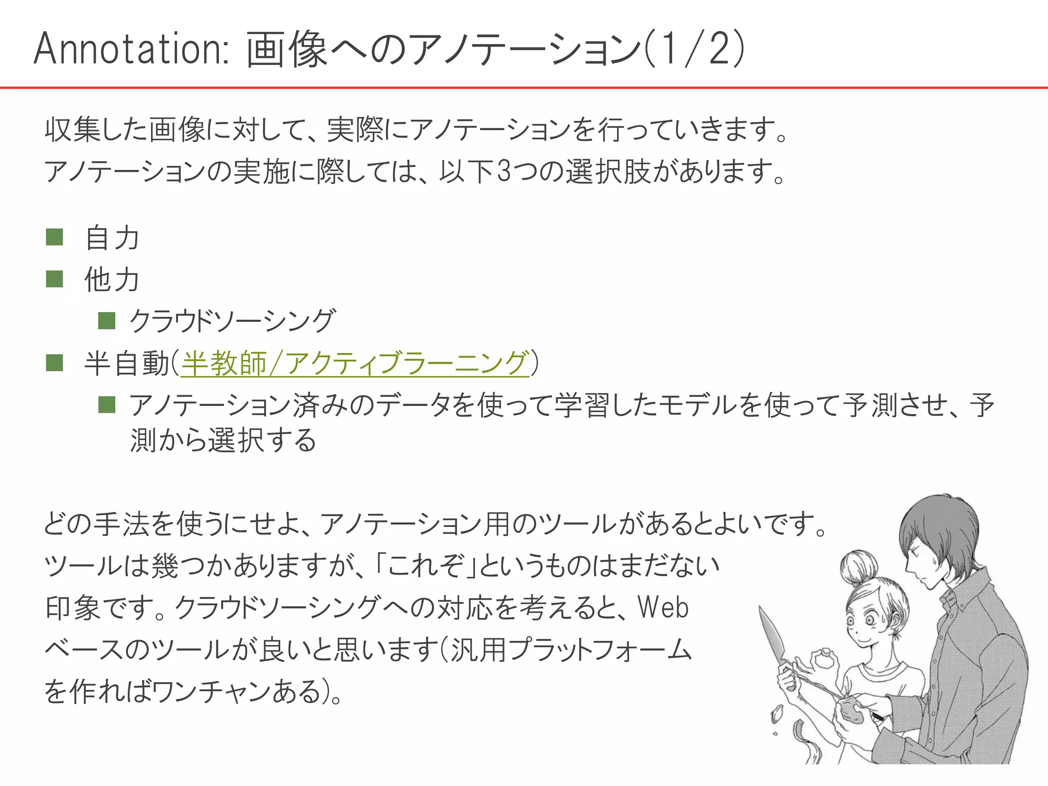 Annotation: 画像へのアノテーション(1/2)
 自力
 他力
 クラウドソーシング
 半自動(半教師/アクティブラーニング)
 アノテーション済みのデータを使って学習したモデルを使って予測させ、予
測から選択する
どの手法を使うにせよ、アノテーション用のツールがあるとよいです。
ツールは幾つかありますが、「これぞ」というものはまだない
印象です。クラウドソーシングへの対応を考えると、Web
ベースのツールが良いと思います(汎用プラットフォーム
を作ればワンチャンある)。
収集した画像に対して、実際にアノテーションを行っていきます。
アノテーションの実施に際しては、以下3つの選択肢があります。
 