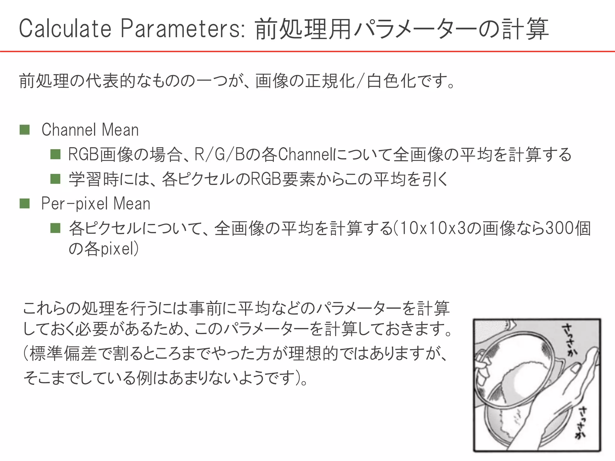 Calculate Parameters: 前処理用パラメーターの計算
前処理の代表的なものの一つが、画像の正規化/白色化です。
 Channel Mean
 RGB画像の場合、R/G/Bの各Channelについて全画像の平均を計算する
 学習時には、各ピクセルのRGB要素からこの平均を引く
 Per-pixel Mean
 各ピクセルについて、全画像の平均を計算する(10x10x3の画像なら300個
の各pixel)
これらの処理を行うには事前に平均などのパラメーターを計算
しておく必要があるため、このパラメーターを計算しておきます。
(標準偏差で割るところまでやった方が理想的ではありますが、
そこまでしている例はあまりないようです)。
 