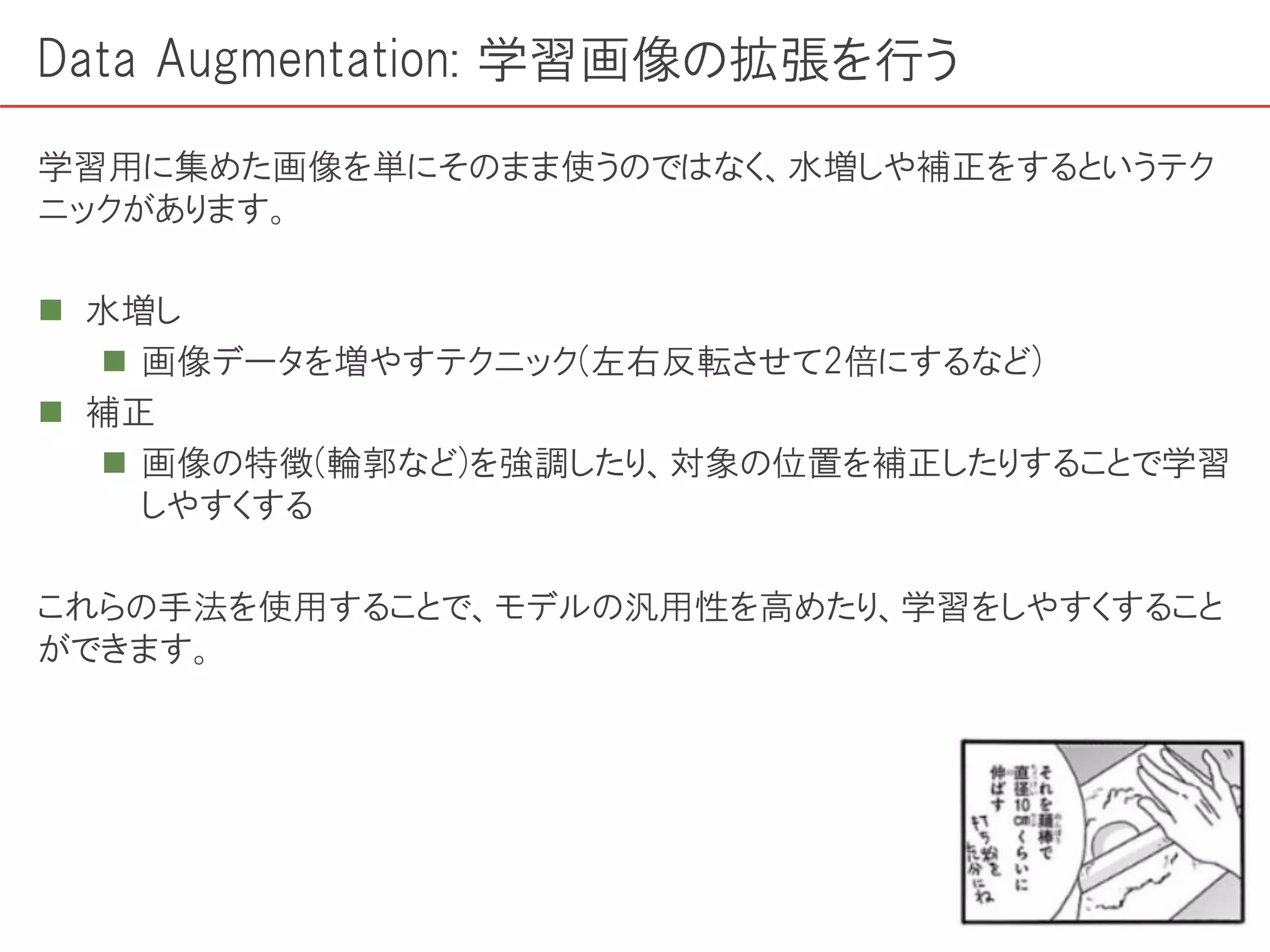 Data Augmentation: 学習画像の拡張を行う
学習用に集めた画像を単にそのまま使うのではなく、水増しや補正をするというテク
ニックがあります。
 水増し
 画像データを増やすテクニック(左右反転させて2倍にするなど)
 補正
 画像の特徴(輪郭など)を強調したり、対象の位置を補正したりすることで学習
しやすくする
これらの手法を使用することで、モデルの汎用性を高めたり、学習をしやすくすること
ができます。
 
