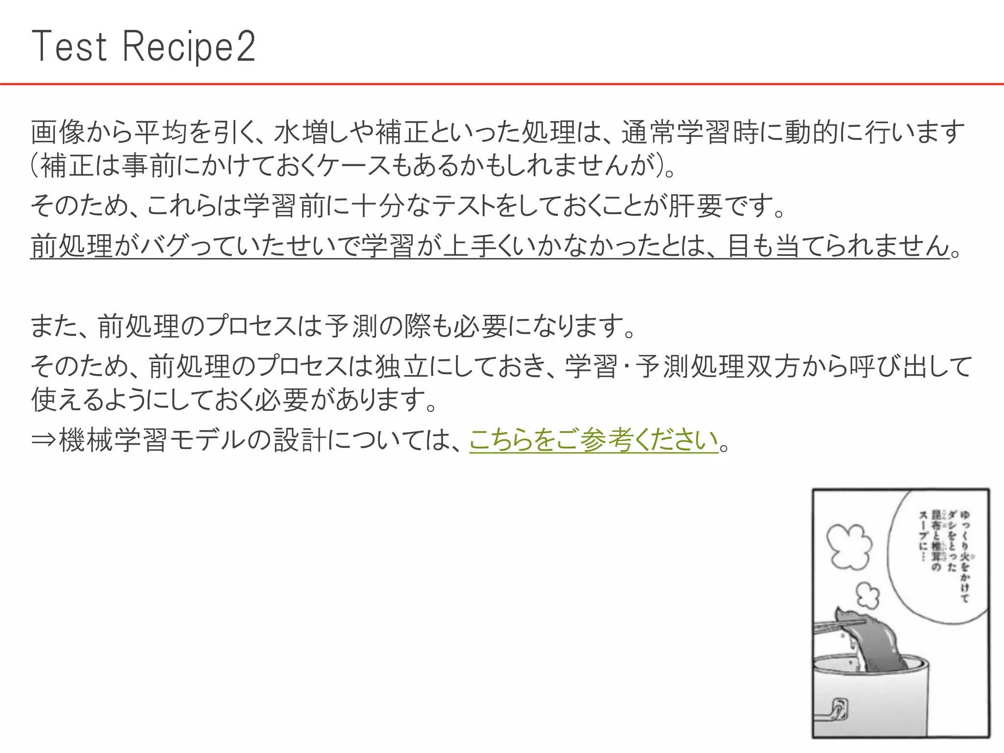 Test Recipe2
画像から平均を引く、水増しや補正といった処理は、通常学習時に動的に行います
(補正は事前にかけておくケースもあるかもしれませんが)。
そのため、これらは学習前に十分なテストをしておくことが肝要です。
前処理がバグっていたせいで学習が上手くいかなかったとは、目も当てられません。
また、前処理のプロセスは予測の際も必要になります。
そのため、前処理のプロセスは独立にしておき、学習・予測処理双方から呼び出して
使えるようにしておく必要があります。
⇒機械学習モデルの設計については、こちらをご参考ください。
 