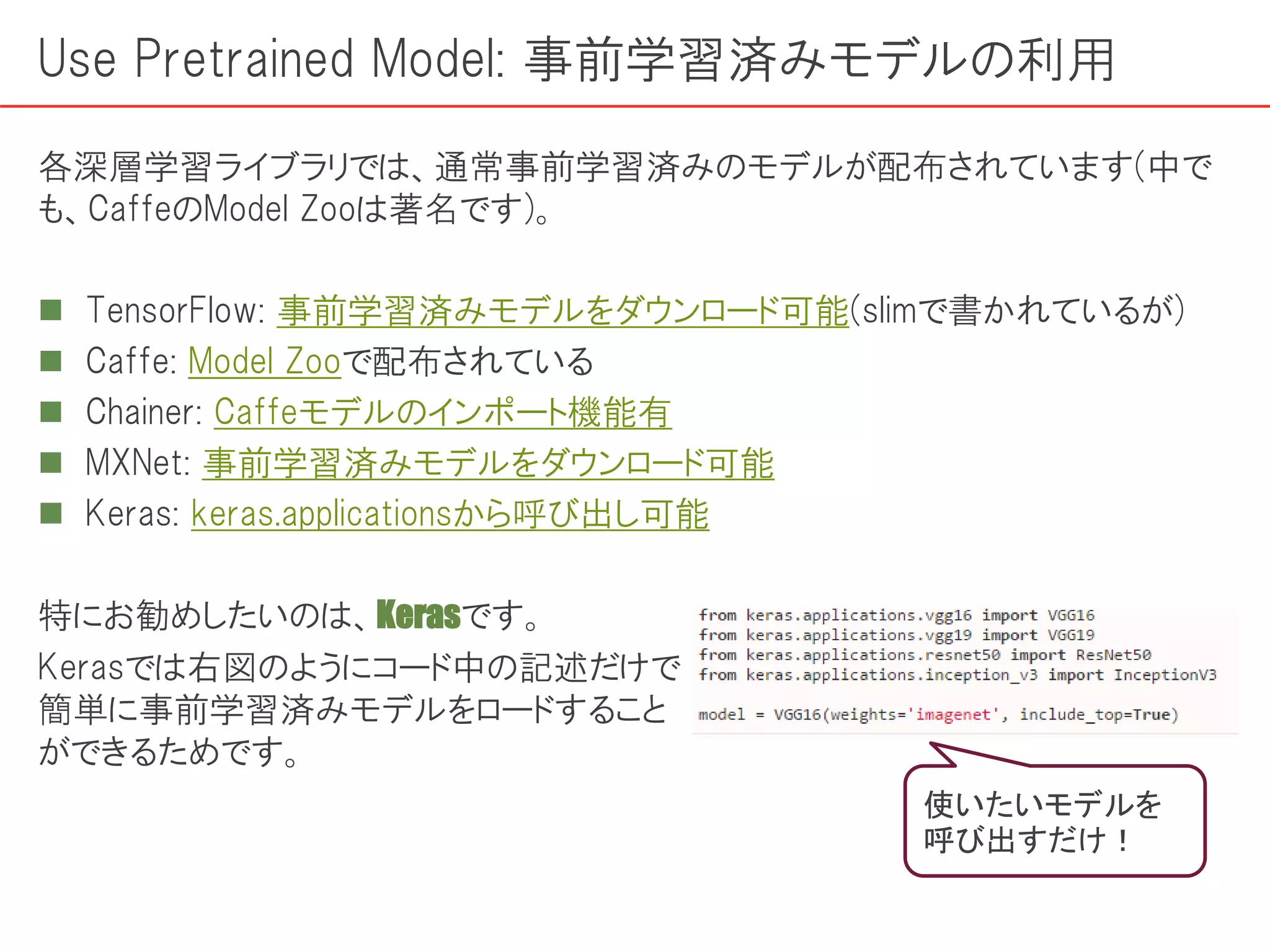 Use Pretrained Model: 事前学習済みモデルの利用
各深層学習ライブラリでは、通常事前学習済みのモデルが配布されています(中で
も、CaffeのModel Zooは著名です)。
 TensorFlow: 事前学習済みモデルをダウンロード可能(slimで書かれているが)
 Caffe: Model Zooで配布されている
 Chainer: Caffeモデルのインポート機能有
 MXNet: 事前学習済みモデルをダウンロード可能
 Keras: keras.applicationsから呼び出し可能
特にお勧めしたいのは、Kerasです。
Kerasでは右図のようにコード中の記述だけで
簡単に事前学習済みモデルをロードすること
ができるためです。
使いたいモデルを
呼び出すだけ！
 