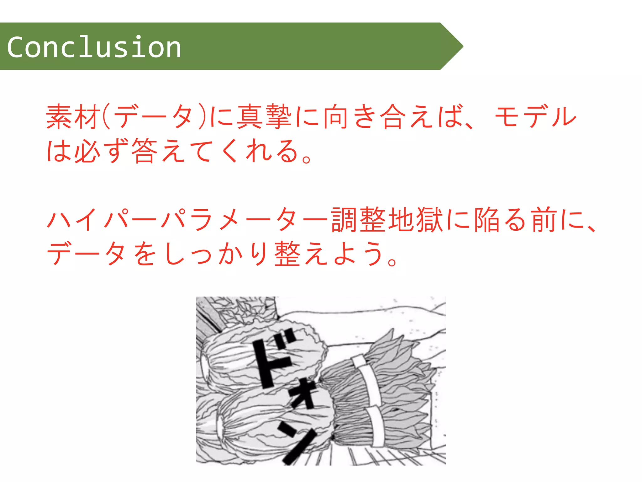 素材(データ)に真摯に向き合えば、モデル
は必ず答えてくれる。
ハイパーパラメーター調整地獄に陥る前に、
データをしっかり整えよう。
Conclusion
 